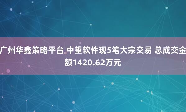 广州华鑫策略平台 中望软件现5笔大宗交易 总成交金额1420.62万元