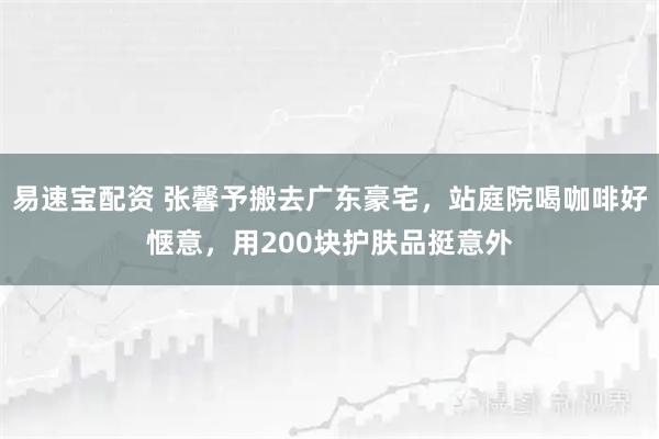 易速宝配资 张馨予搬去广东豪宅，站庭院喝咖啡好惬意，用200块护肤品挺意外