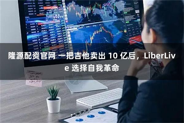 隆源配资官网 一把吉他卖出 10 亿后，LiberLive 选择自我革命