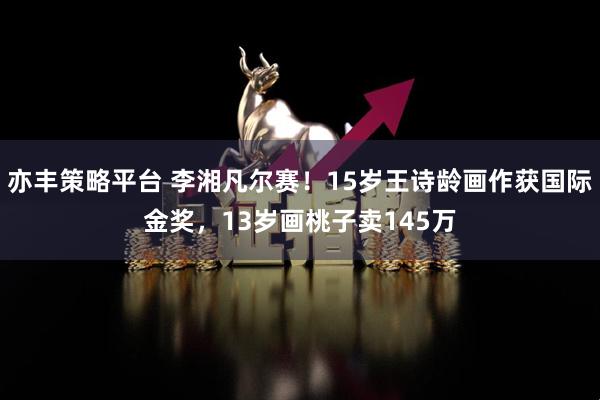 亦丰策略平台 李湘凡尔赛！15岁王诗龄画作获国际金奖，13岁画桃子卖145万