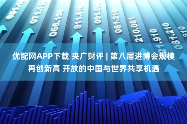优配网APP下载 央广财评 | 第八届进博会规模再创新高 开放的中国与世界共享机遇