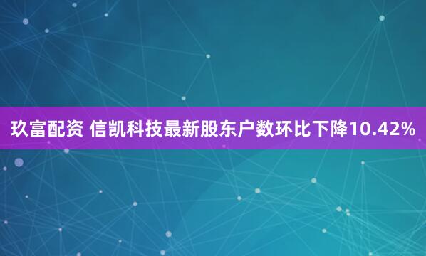 玖富配资 信凯科技最新股东户数环比下降10.42%