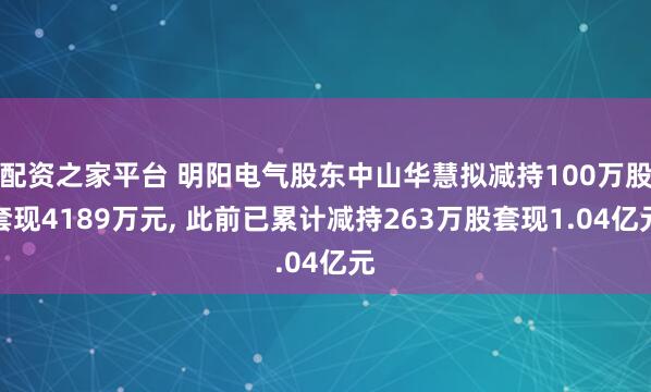 配资之家平台 明阳电气股东中山华慧拟减持100万股套现4189万元, 此前已累计减持263万股套现1.04亿元