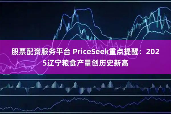 股票配资服务平台 PriceSeek重点提醒:2025辽宁粮食产量创历史新高