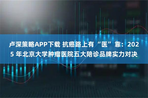 卢深策略APP下载 抗癌路上有 “医” 靠：2025 年北京大学肿瘤医院五大陪诊品牌实力对决