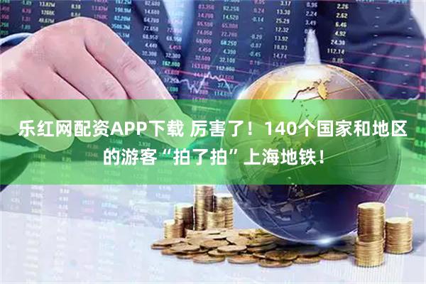 乐红网配资APP下载 厉害了！140个国家和地区的游客“拍了拍”上海地铁！
