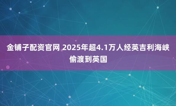 金铺子配资官网 2025年超4.1万人经英吉利海峡偷渡到英国