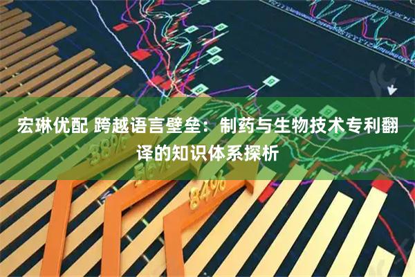 宏琳优配 跨越语言壁垒：制药与生物技术专利翻译的知识体系探析