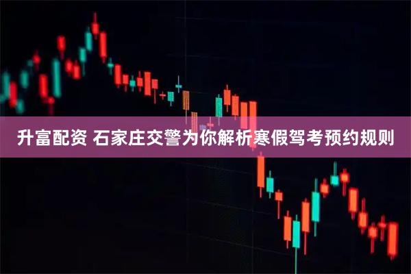 升富配资 石家庄交警为你解析寒假驾考预约规则