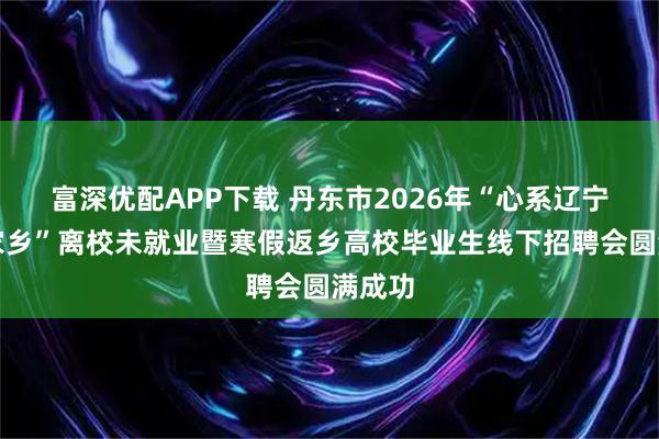 富深优配APP下载 丹东市2026年“心系辽宁情注家乡”离校未就业暨寒假返乡高校毕业生线下招聘会圆满成功
