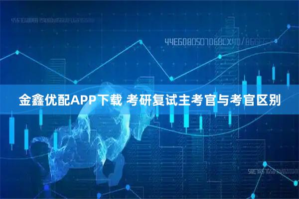 金鑫优配APP下载 考研复试主考官与考官区别