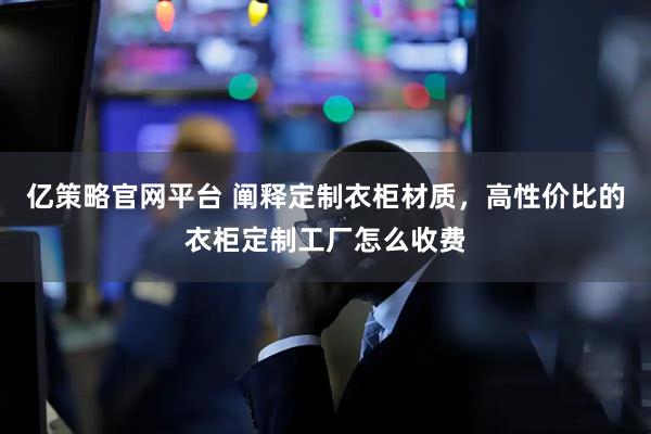 亿策略官网平台 阐释定制衣柜材质，高性价比的衣柜定制工厂怎么收费