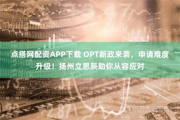 点搭网配资APP下载 OPT新政来袭,申请难度升级!扬州立思辰助你从容应对