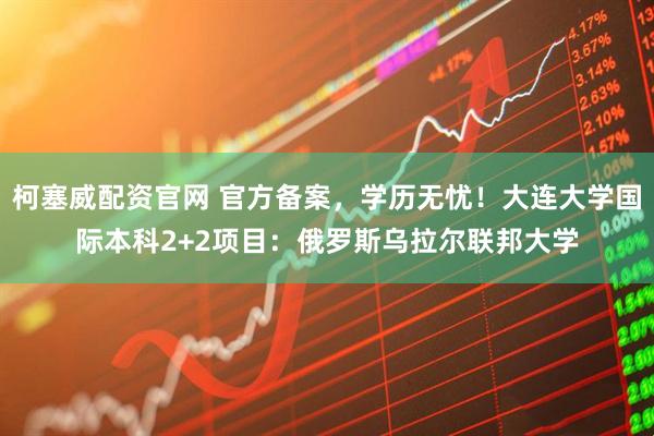 柯塞威配资官网 官方备案,学历无忧!大连大学国际本科2+2项目:俄罗斯乌拉尔联邦大学
