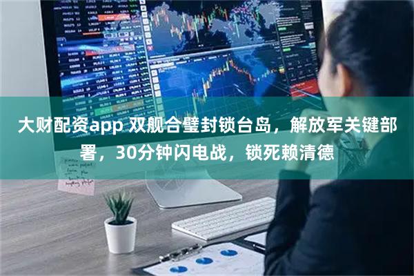 大财配资app 双舰合璧封锁台岛，解放军关键部署，30分钟闪电战，锁死赖清德