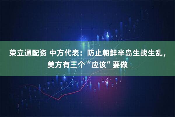 荣立通配资 中方代表：防止朝鲜半岛生战生乱，美方有三个“应该”要做