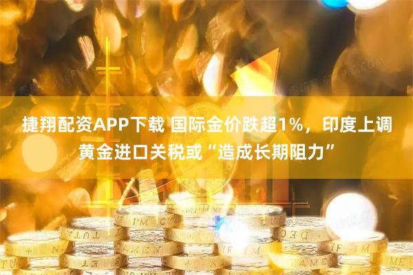 捷翔配资APP下载 国际金价跌超1%，印度上调黄金进口关税或“造成长期阻力”