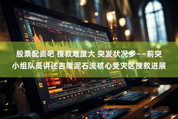 股票配资吧 搜救难度大 突发状况多——前突小组队员讲述吉隆泥石流核心受灾区搜救进展