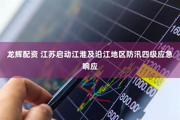 龙辉配资 江苏启动江淮及沿江地区防汛四级应急响应